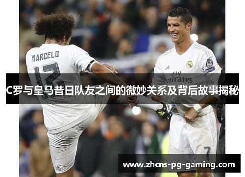 C罗与皇马昔日队友之间的微妙关系及背后故事揭秘