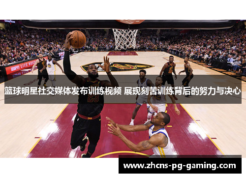 篮球明星社交媒体发布训练视频 展现刻苦训练背后的努力与决心